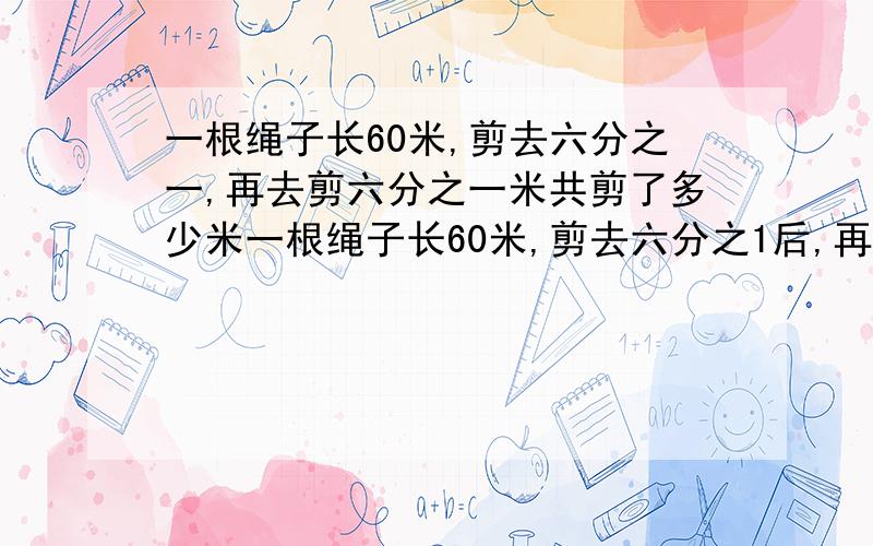 一根绳子长60米,剪去六分之一,再去剪六分之一米共剪了多少米一根绳子长60米,剪去六分之1后,再去剪六分之一米共剪了多少米写出方法