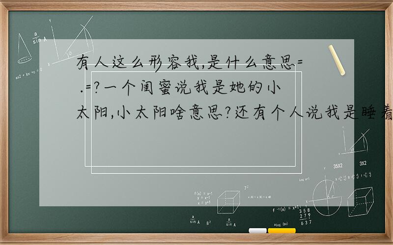 有人这么形容我,是什么意思= .=?一个闺蜜说我是她的小太阳,小太阳啥意思?还有个人说我是睡着了的天使,这个更不懂了,求解.还有一个说我是一路盛开的繁花,还是不太懂.