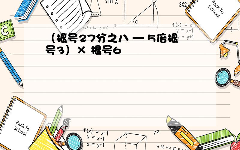 （根号27分之八 — 5倍根号3）× 根号6