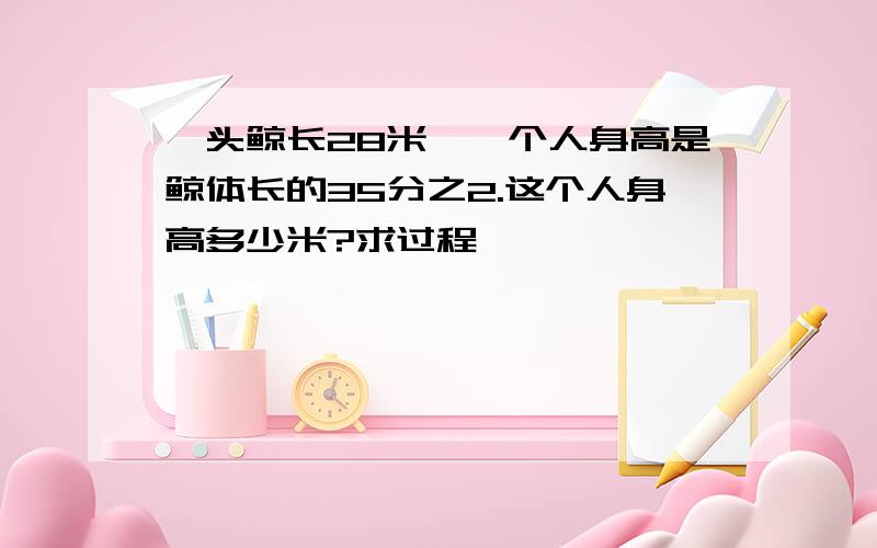 一头鲸长28米,一个人身高是鲸体长的35分之2.这个人身高多少米?求过程