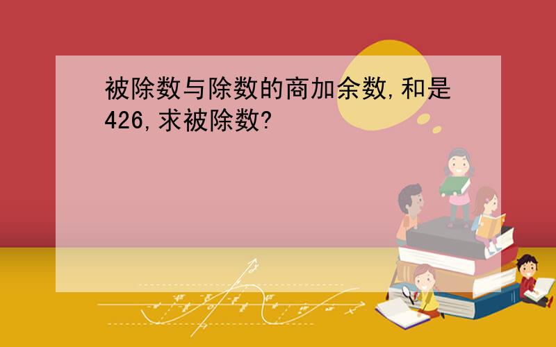 被除数与除数的商加余数,和是426,求被除数?