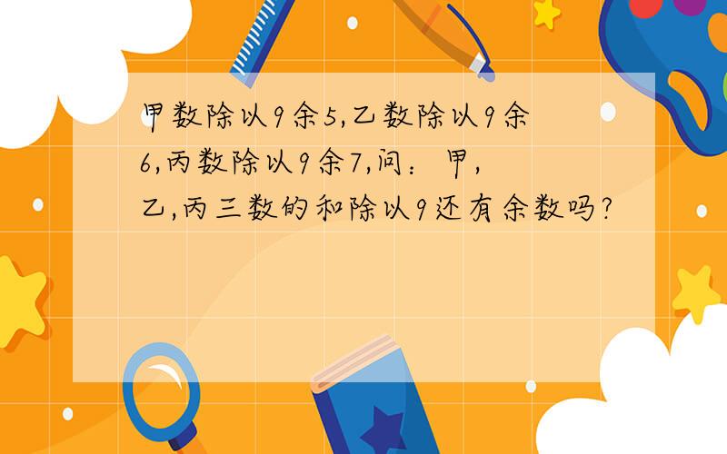 甲数除以9余5,乙数除以9余6,丙数除以9余7,问：甲,乙,丙三数的和除以9还有余数吗?