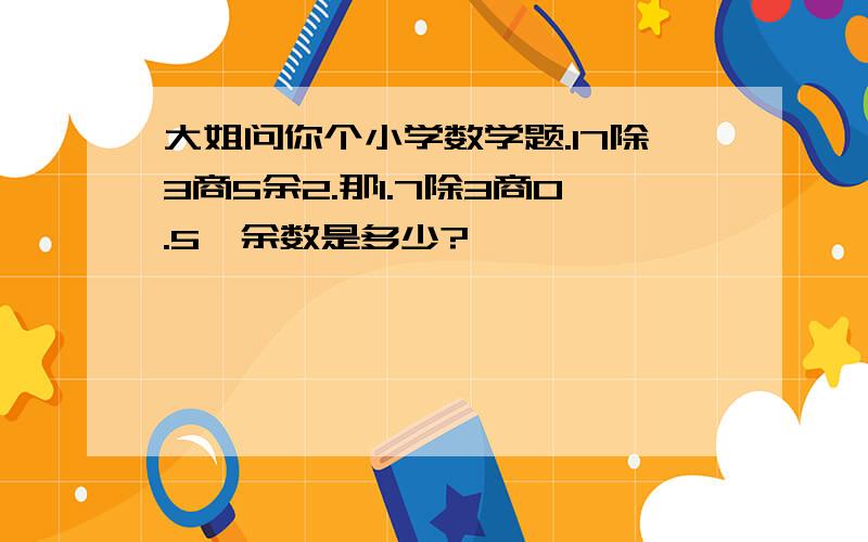 大姐问你个小学数学题.17除3商5余2.那1.7除3商0.5,余数是多少?