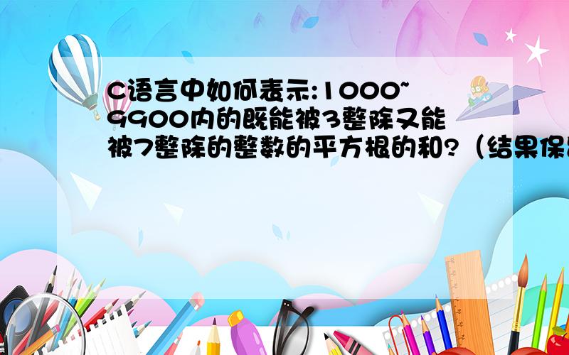 C语言中如何表示:1000~9900内的既能被3整除又能被7整除的整数的平方根的和?（结果保留位小数）万分感激.