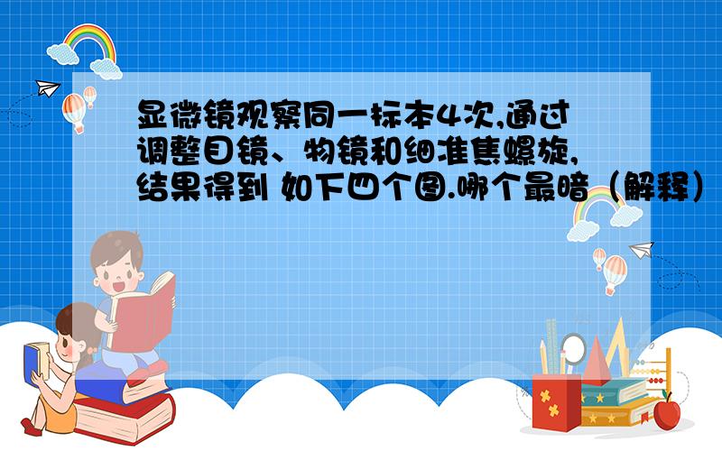 显微镜观察同一标本4次,通过调整目镜、物镜和细准焦螺旋,结果得到 如下四个图.哪个最暗（解释）