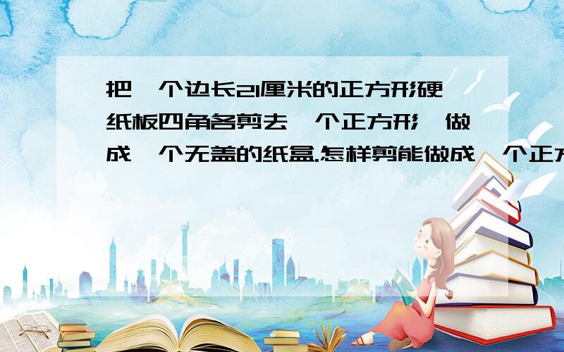 把一个边长21厘米的正方形硬纸板四角各剪去一个正方形,做成一个无盖的纸盒.怎样剪能做成一个正方体纸盒?