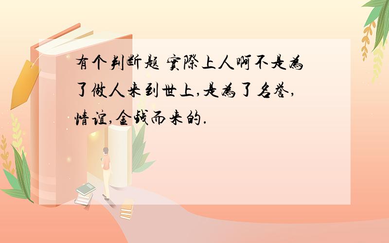 有个判断题 实际上人啊不是为了做人来到世上,是为了名誉,情谊,金钱而来的.