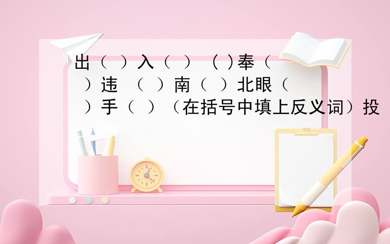 出（ ）入（ ） ( )奉（ ）违 （ ）南（ ）北眼（ ）手（ ）（在括号中填上反义词）投（ ）忌器 动若脱（ ） （ ）占（ ）巢（在括号中填上动物名称）（ ）的居处—开门见山（ ）败走华