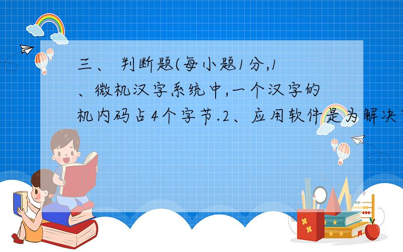 三、 判断题(每小题1分,1、微机汉字系统中,一个汉字的机内码占4个字节.2、应用软件是为解决实际问题而编制的软件.3、一台电子计算机的逻辑元件是晶体管.4、任何存储器都有记忆能力,其