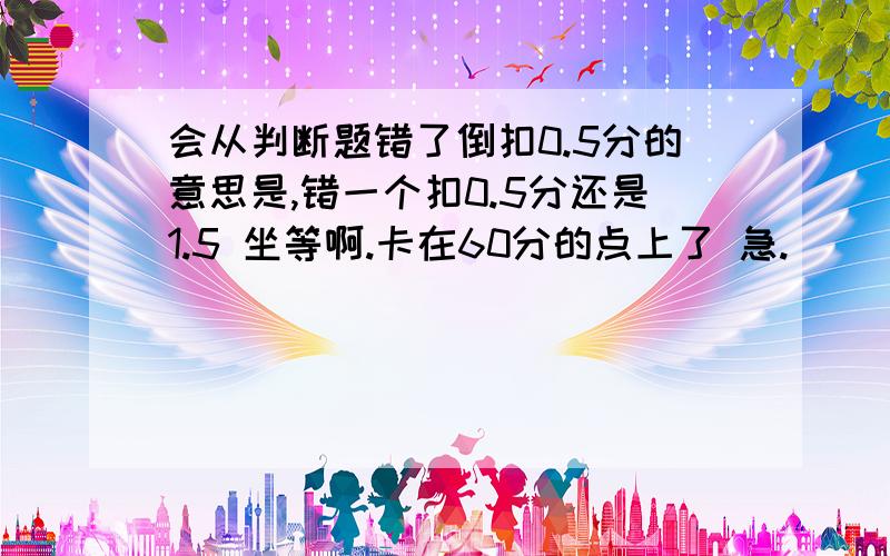 会从判断题错了倒扣0.5分的意思是,错一个扣0.5分还是1.5 坐等啊.卡在60分的点上了 急.