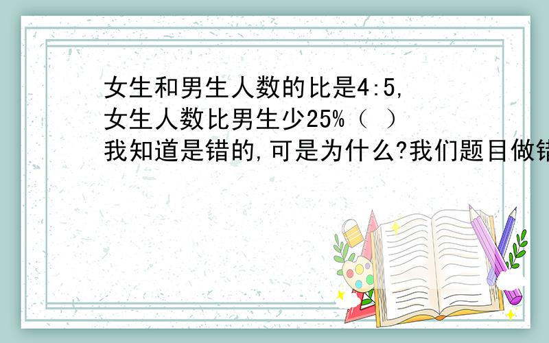 女生和男生人数的比是4:5,女生人数比男生少25%（ ）我知道是错的,可是为什么?我们题目做错了老师要让我们写出原因,来人讲解下啦.