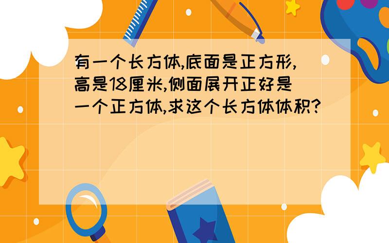 有一个长方体,底面是正方形,高是18厘米,侧面展开正好是一个正方体,求这个长方体体积?