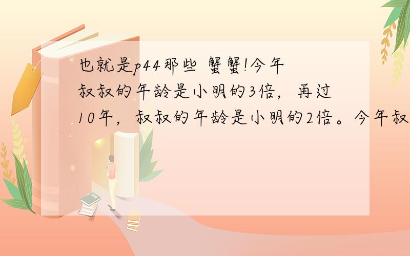 也就是p44那些 蟹蟹!今年叔叔的年龄是小明的3倍，再过10年，叔叔的年龄是小明的2倍。今年叔叔和小明的年龄分别是多少岁？有4个数，其中每3个数之和分别为120,116,162,97，求这四个数分别是