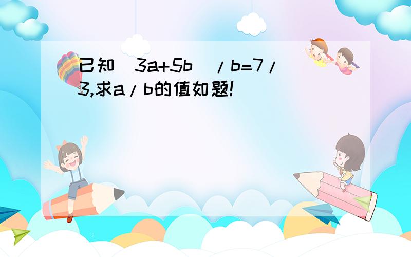 已知(3a+5b)/b=7/3,求a/b的值如题!