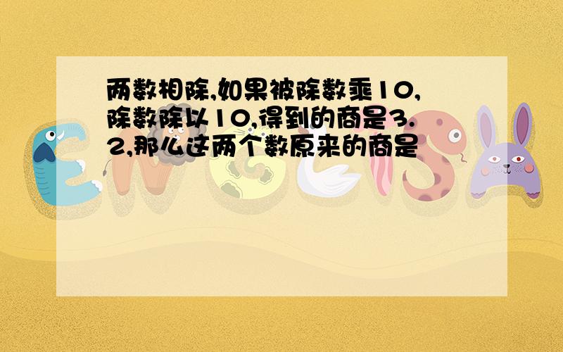 两数相除,如果被除数乘10,除数除以10,得到的商是3.2,那么这两个数原来的商是