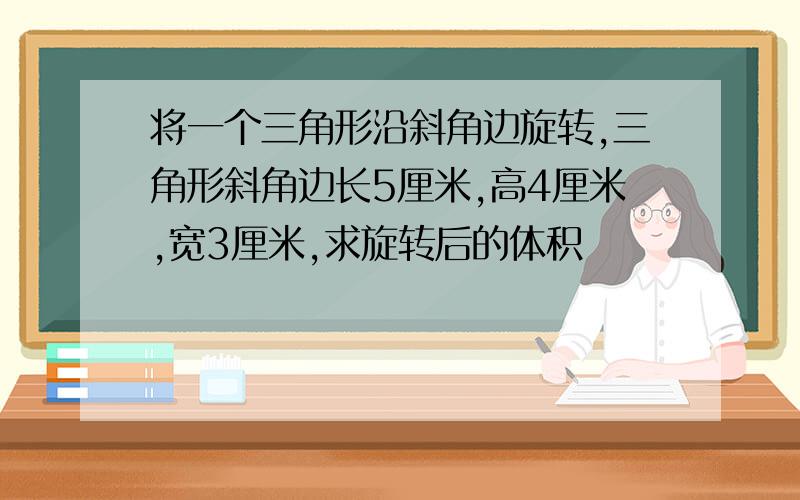 将一个三角形沿斜角边旋转,三角形斜角边长5厘米,高4厘米,宽3厘米,求旋转后的体积