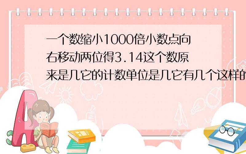 一个数缩小1000倍小数点向右移动两位得3.14这个数原来是几它的计数单位是几它有几个这样的计数单位