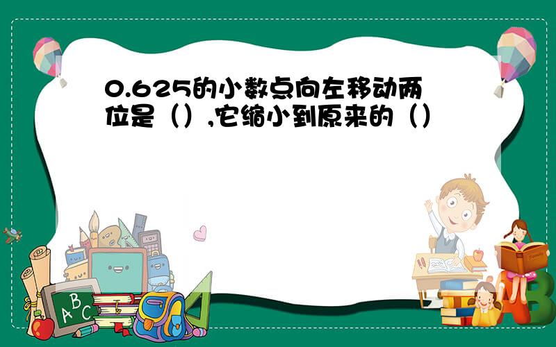 0.625的小数点向左移动两位是（）,它缩小到原来的（）