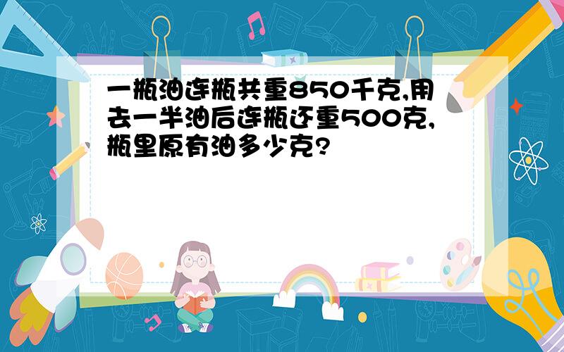 一瓶油连瓶共重850千克,用去一半油后连瓶还重500克,瓶里原有油多少克?