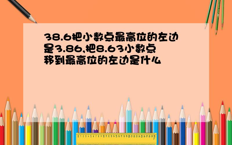 38.6把小数点最高位的左边是3.86,把8.63小数点移到最高位的左边是什么