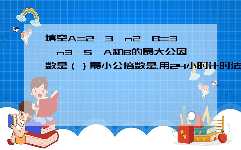 填空A=2*3*n2,B=3*n3*5,A和B的最大公因数是（）最小公倍数是.用24小时计时法,当天13时45分到18时,中间经过了（）小时（）分钟.一个等腰三角形,他的一个底角的度数是顶角度数的4倍,这个等腰三