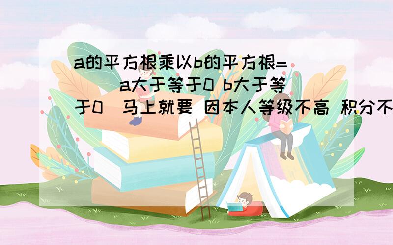 a的平方根乘以b的平方根=（ ）（a大于等于0 b大于等于0）马上就要 因本人等级不高 积分不多 所以没有悬赏分 还是请大家帮我这个忙