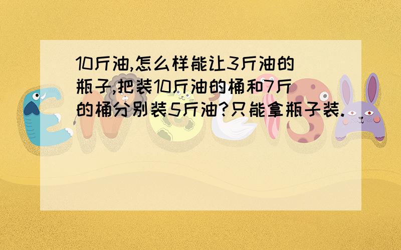 10斤油,怎么样能让3斤油的瓶子,把装10斤油的桶和7斤的桶分别装5斤油?只能拿瓶子装.