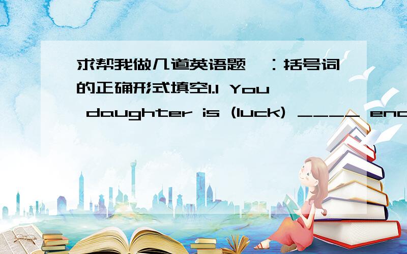 求帮我做几道英语题一：括号词的正确形式填空1.1 You daughter is (luck) ____ enough to have been admitted to this large company.2.After an (introduce) ____ by the chairperson,we’ll go on with the day’s discussion.3.We must keep