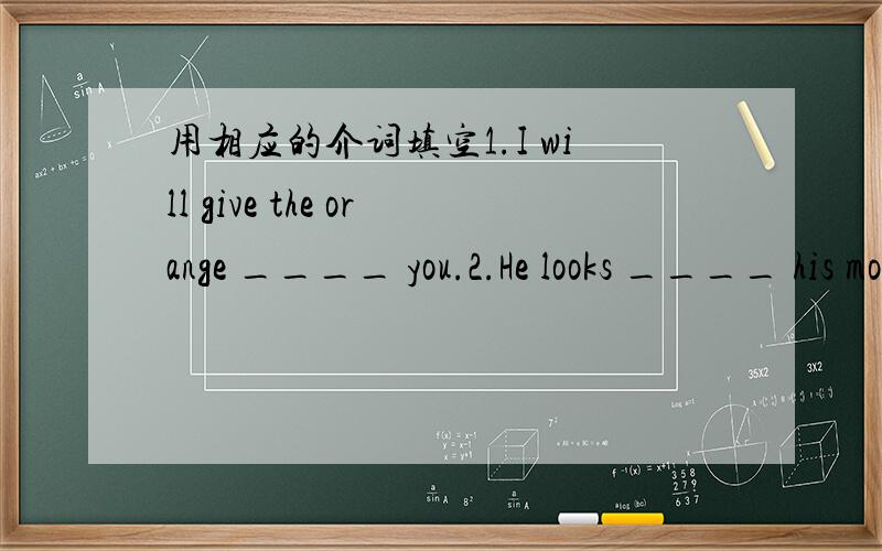 用相应的介词填空1.I will give the orange ____ you.2.He looks ____ his mother.3.They are ____ Beijing.4.They are ____ the same class.5.She isn't tall ____ you.根据句义或首字母提示补全句子.1.---Please give the letter to Maria.---S