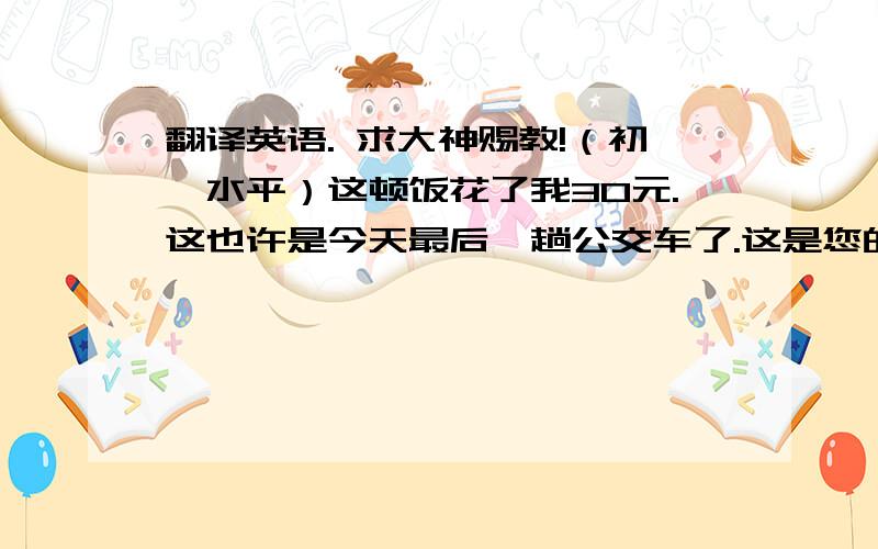 翻译英语. 求大神赐教!（初一水平）这顿饭花了我30元.这也许是今天最后一趟公交车了.这是您的夹克和找回的零钱.