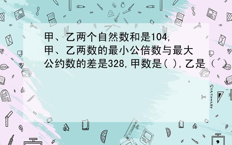 甲、乙两个自然数和是104,甲、乙两数的最小公倍数与最大公约数的差是328,甲数是( ),乙是（ ）,求详解