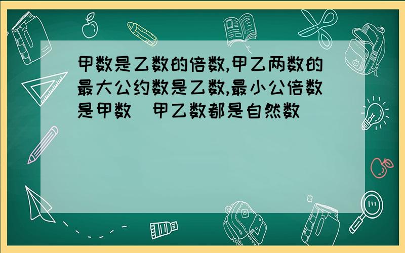 甲数是乙数的倍数,甲乙两数的最大公约数是乙数,最小公倍数是甲数（甲乙数都是自然数）