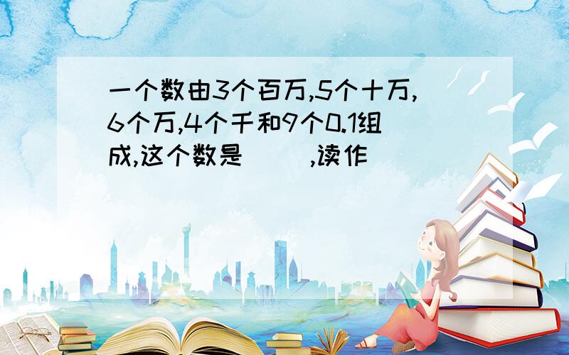 一个数由3个百万,5个十万,6个万,4个千和9个0.1组成,这个数是（ ),读作（ ）