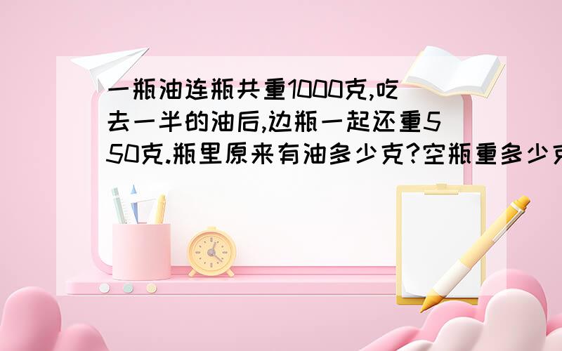 一瓶油连瓶共重1000克,吃去一半的油后,边瓶一起还重550克.瓶里原来有油多少克?空瓶重多少克?