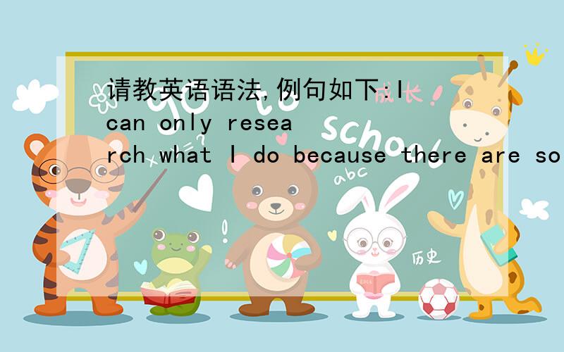 请教英语语法,例句如下:I can only research what I do because there are so many who have come before me to whom I can turn for basic knowledge.1.请问,这句话里面的