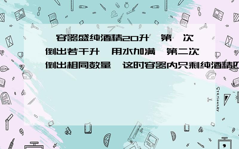 一容器盛纯酒精20升,第一次倒出若干升,用水加满,第二次倒出相同数量,这时容器内只剩纯酒精四分之一,问第一次倒出多少升纯酒精?