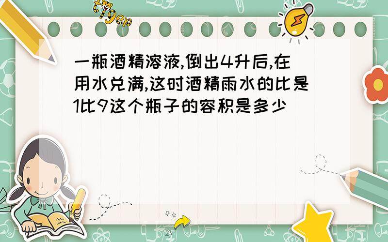 一瓶酒精溶液,倒出4升后,在用水兑满,这时酒精雨水的比是1比9这个瓶子的容积是多少