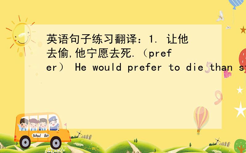 英语句子练习翻译：1. 让他去偷,他宁愿去死.（prefer） He would prefer to die than steal.= He prefers to dying to stealing.=He would rather die than steal. 2. 你想把头发理成什么发型.（style）What hair-style do you want t