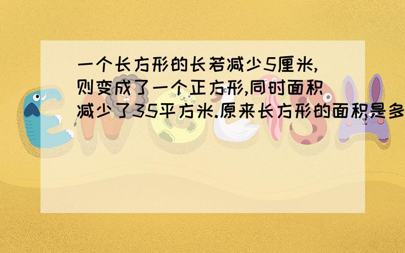 一个长方形的长若减少5厘米,则变成了一个正方形,同时面积减少了35平方米.原来长方形的面积是多少?方法  方法  谁有方法我就加分