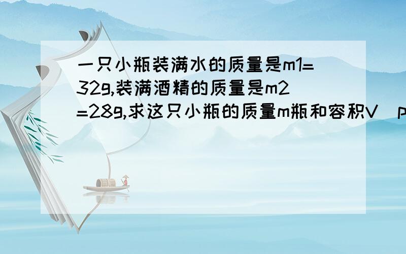 一只小瓶装满水的质量是m1=32g,装满酒精的质量是m2=28g,求这只小瓶的质量m瓶和容积V（p酒精=0.8x10^3）