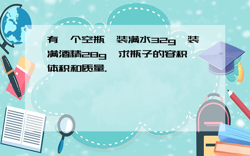 有一个空瓶,装满水32g,装满酒精28g,求瓶子的容积、体积和质量.