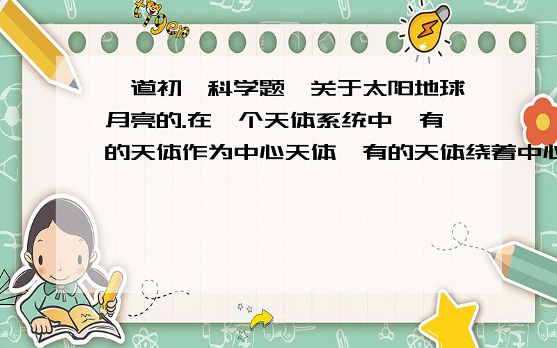 一道初一科学题,关于太阳地球月亮的.在一个天体系统中,有的天体作为中心天体,有的天体绕着中心天体旋转,这可能取决于天体各自的（）