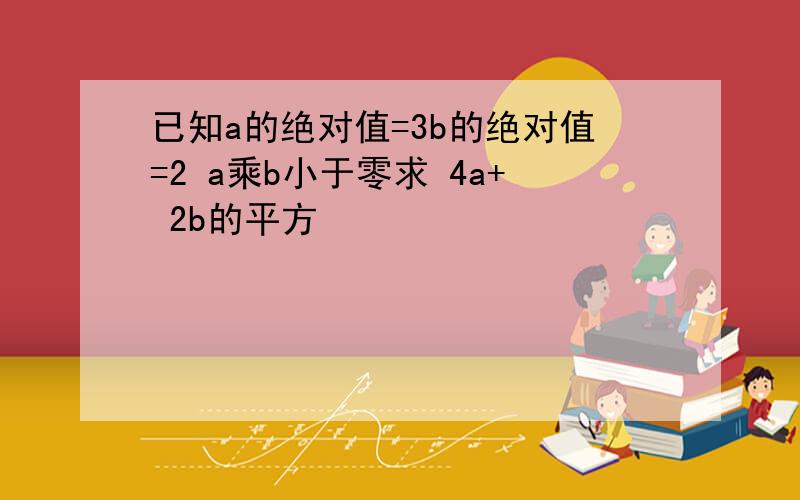 已知a的绝对值=3b的绝对值=2 a乘b小于零求 4a+ 2b的平方