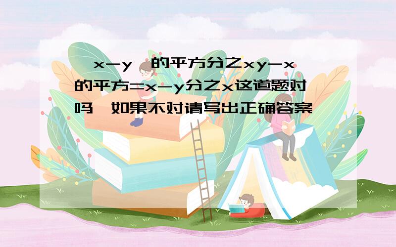 【x-y】的平方分之xy-x的平方=x-y分之x这道题对吗,如果不对请写出正确答案