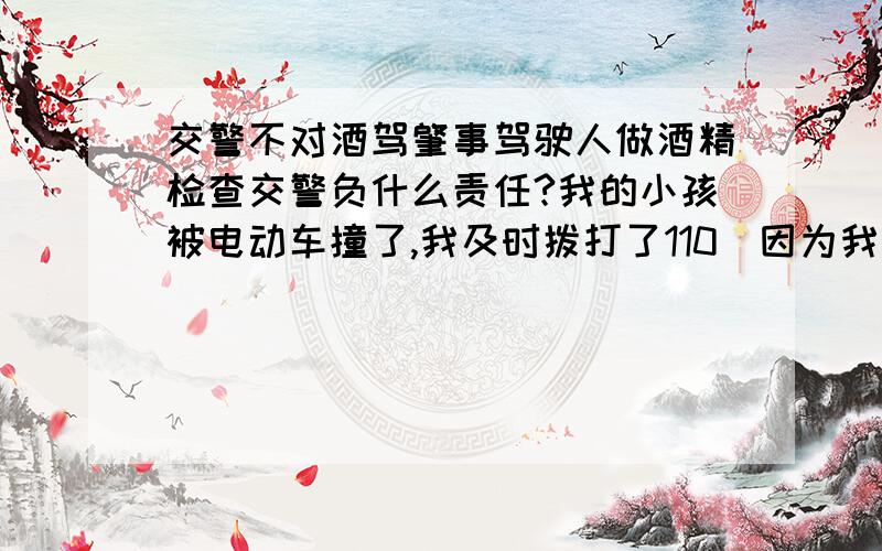 交警不对酒驾肇事驾驶人做酒精检查交警负什么责任?我的小孩被电动车撞了,我及时拨打了110（因为我们这里,110、122、119都属交警平台负责）,说明了事发情况、事发地点,还注明肇事人是喝