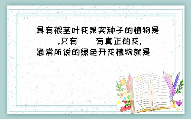 具有根茎叶花果实种子的植物是( ),只有()有真正的花,通常所说的绿色开花植物就是（）