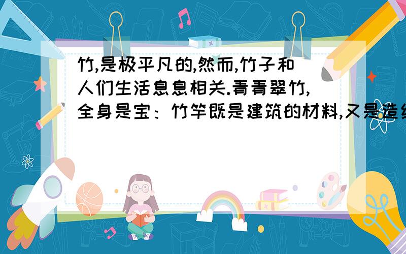 竹,是极平凡的,然而,竹子和人们生活息息相关.青青翠竹,全身是宝：竹竿既是建筑的材料,又是造纸的原料；竹笋味道鲜美,助消化,防便秘.翠竹真不愧是“绿色的宝矿”.然而,我更欣赏竹子那