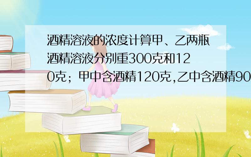 酒精溶液的浓度计算甲、乙两瓶酒精溶液分别重300克和120克；甲中含酒精120克,乙中含酒精90克.从两瓶中应各取出（ ）才能兑成浓度为50％的酒精溶液140克.