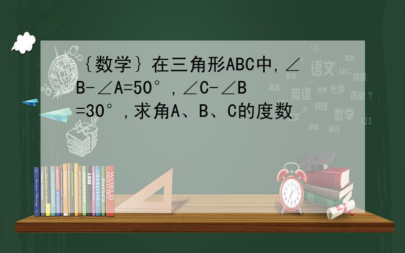 ｛数学｝在三角形ABC中,∠B-∠A=50°,∠C-∠B=30°,求角A、B、C的度数