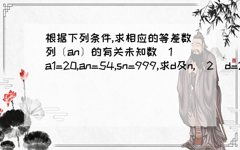 根据下列条件,求相应的等差数列〔an〕的有关未知数（1）a1=20,an=54,sn=999,求d及n,（2）d=2,n=15,an=－10,求a1及sn